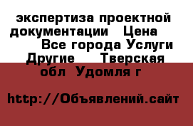экспертиза проектной документации › Цена ­ 10 000 - Все города Услуги » Другие   . Тверская обл.,Удомля г.